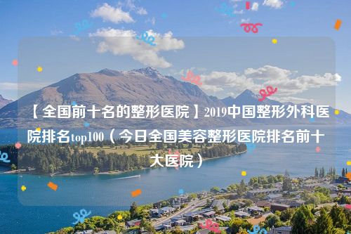 【全国前十名的整形医院】2019中国整形外科医院排名top100(今日全国美容整形医院排名前十大医院)