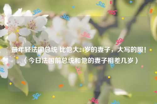 最年轻法国总统 比他大24岁的妻子，大写的服！（今日法国前总统和他的妻子相差几岁）