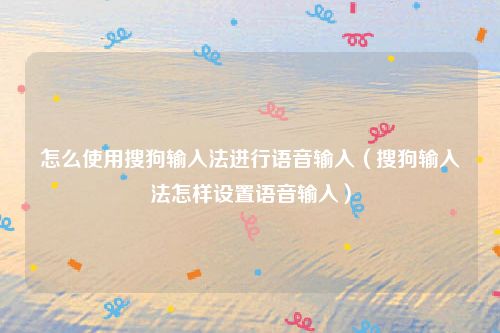 怎么使用搜狗输入法进行语音输入(搜狗输入法怎样设置语音输入)