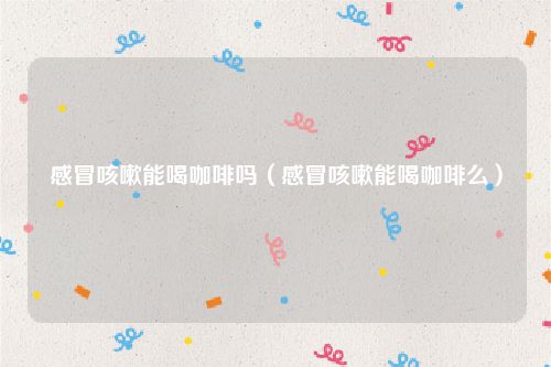 感冒咳嗽能喝咖啡吗(感冒咳嗽能喝咖啡么)