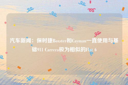 汽车新闻：保时捷Boxster和Cayman一直使用与基础911 Carrera极为相似的Flat 6