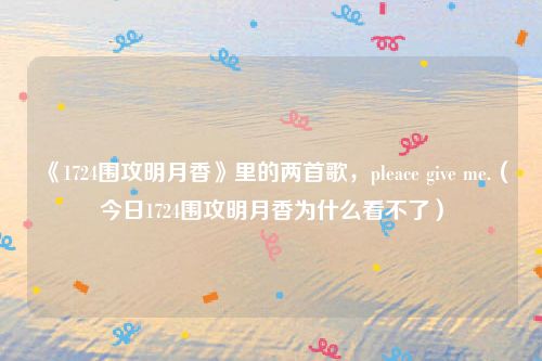 《1724围攻明月香》里的两首歌，pleace give me.（今日1724围攻明月香为什么看不了）