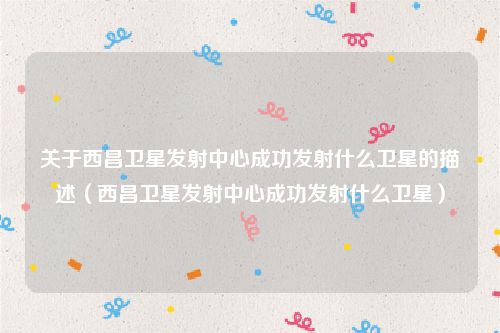 关于西昌卫星发射中心成功发射什么卫星的描述(西昌卫星发射中心成功发射什么卫星)