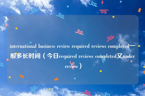 international business review required reviews completed一般多长时间(今日required reviews completed又under review)