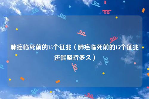 肺癌临死前的15个征兆(肺癌临死前的15个征兆还能坚持多久)
