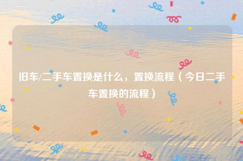 旧车/二手车置换是什么,置换流程(今日二手车置换的流程)