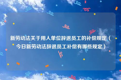新劳动法关于用人单位辞退员工的补偿规定(今日新劳动法辞退员工补偿有哪些规定)