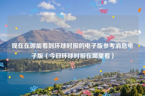 现在在哪能看到环球时报的电子版参考消息电子版(今日环球时报在哪里看)
