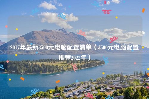 2017年最新3500元电脑配置清单(3500元电脑配置推荐2022年)