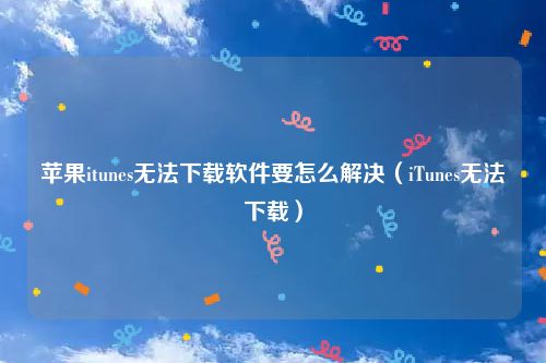 苹果itunes无法下载软件要怎么解决(iTunes无法下载)