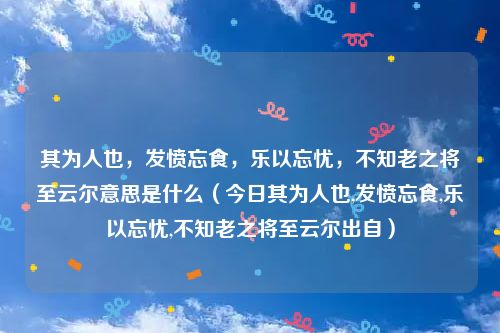 其为人也,发愤忘食,乐以忘忧,不知老之将至云尔意思是什么(今日其为人也,发愤忘食,乐以忘忧,不知老之将至云尔出自)