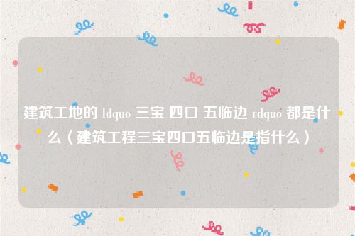 建筑工地的 ldquo 三宝 四口 五临边 rdquo 都是什么(建筑工程三宝四口五临边是指什么)