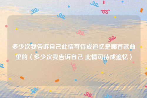 多少次我告诉自己此情可待成追忆是哪首歌曲里的(多少次我告诉自己 此情可待成追忆)
