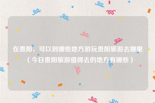 在贵阳，可以到哪些地方游玩贵阳旅游去哪里（今日贵阳旅游值得去的地方有哪些）