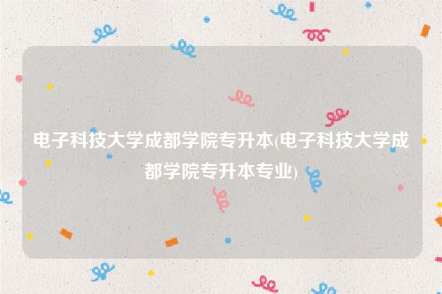 电子科技大学成都学院专升本(电子科技大学成都学院专升本专业)