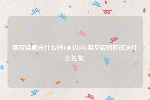 朋友结婚送什么好1000以内(朋友结婚应该送什么礼物)