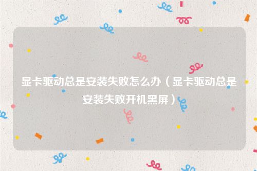 显卡驱动总是安装失败怎么办(显卡驱动总是安装失败开机黑屏)