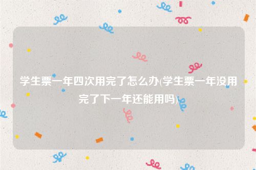 学生票一年四次用完了怎么办(学生票一年没用完了下一年还能用吗)