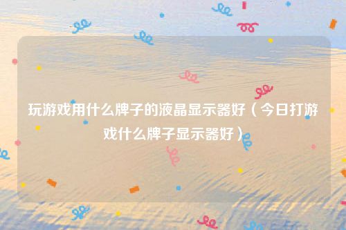 玩游戏用什么牌子的液晶显示器好(今日打游戏什么牌子显示器好)