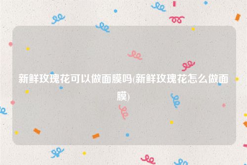 新鲜玫瑰花可以做面膜吗(新鲜玫瑰花怎么做面膜)