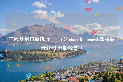 兰博基尼首席执行​​官Stefano Domenicali即将离开公司 开始经营F1
