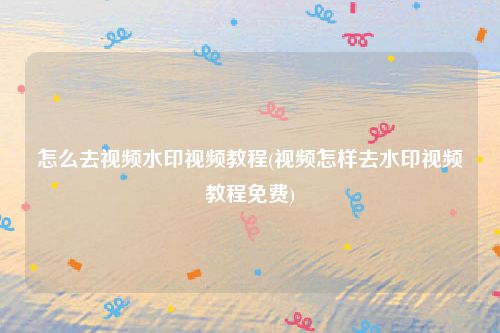 怎么去视频水印视频教程(视频怎样去水印视频教程免费)