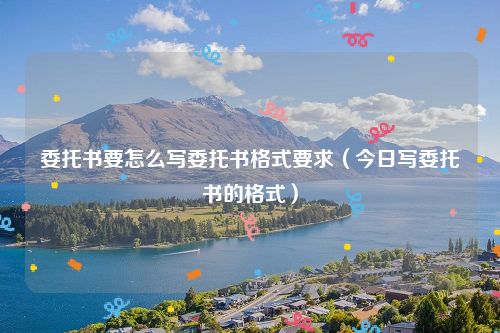 委托书要怎么写委托书格式要求（今日写委托书的格式）