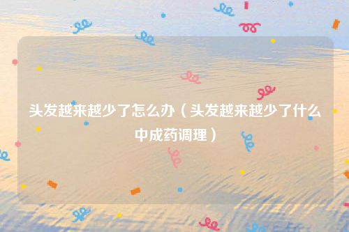 头发越来越少了怎么办(头发越来越少了什么中成药调理)