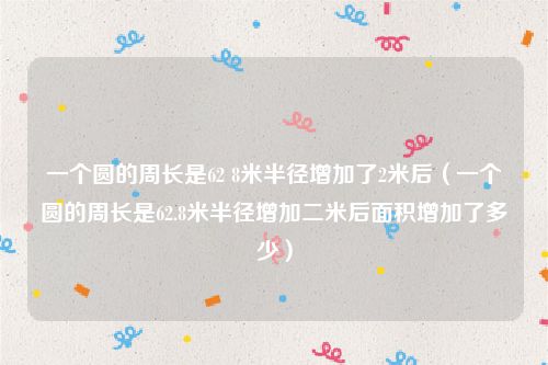 一个圆的周长是62 8米半径增加了2米后(一个圆的周长是62.8米半径增加二米后面积增加了多少)