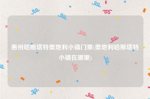 惠州哈斯塔特奥地利小镇门票(奥地利哈斯塔特小镇在哪里)