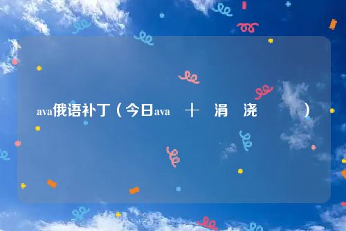 ava俄语补丁（今日ava闊╂湇涓嬭浇鏁欑▼）