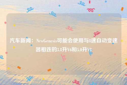 汽车新闻：NewGenesis可能会使用与8速自动变速器相连的3.8升V6和5.0升V8