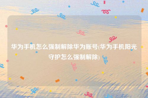 华为手机怎么强制解除华为账号(华为手机阳光守护怎么强制解除)