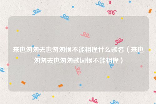 来也匆匆去也匆匆恨不能相逢什么歌名(来也匆匆去也匆匆歌词恨不能相逢)