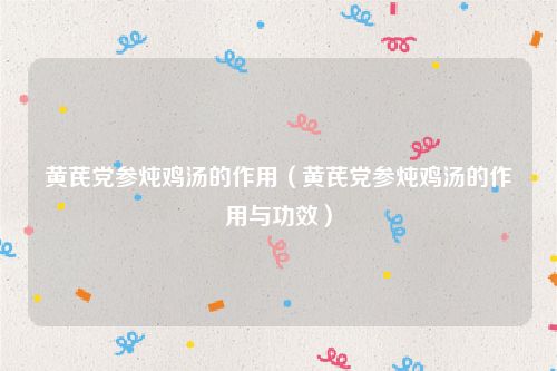 黄芪党参炖鸡汤的作用(黄芪党参炖鸡汤的作用与功效)