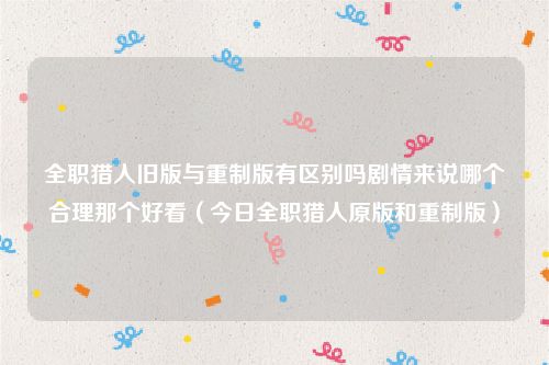 全职猎人旧版与重制版有区别吗剧情来说哪个合理那个好看(今日全职猎人原版和重制版)