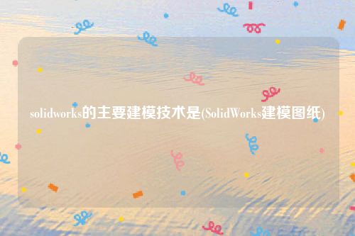 solidworks的主要建模技术是(SolidWorks建模图纸)