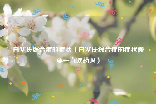 白塞氏综合症的症状(白塞氏综合症的症状需要一直吃药吗)