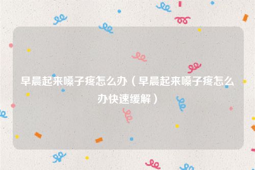 早晨起来嗓子疼怎么办（早晨起来嗓子疼怎么办快速缓解）