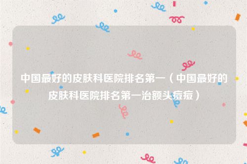 中国最好的皮肤科医院排名第一(中国最好的皮肤科医院排名第一治额头痘痘)