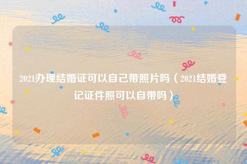 2021办理结婚证可以自己带照片吗(2021结婚登记证件照可以自带吗)