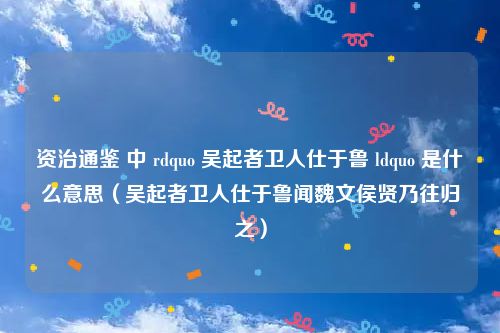 资治通鉴 中 rdquo 吴起者卫人仕于鲁 ldquo 是什么意思(吴起者卫人仕于鲁闻魏文侯贤乃往归之)