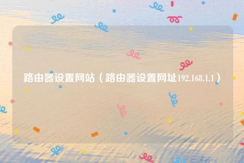 路由器设置网站（路由器设置网址192.168.1.1）