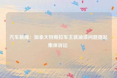 汽车新闻：加拿大特斯拉车主就油漆问题提起集体诉讼 