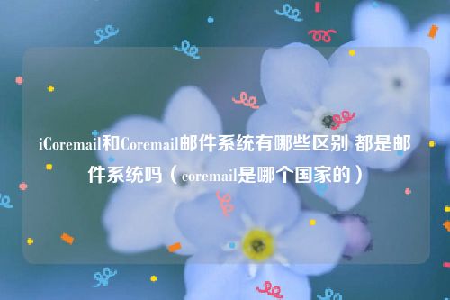 iCoremail和Coremail邮件系统有哪些区别 都是邮件系统吗（coremail是哪个国家的）