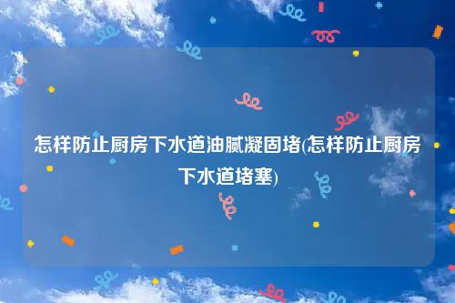 怎样防止厨房下水道油腻凝固堵(怎样防止厨房下水道堵塞)