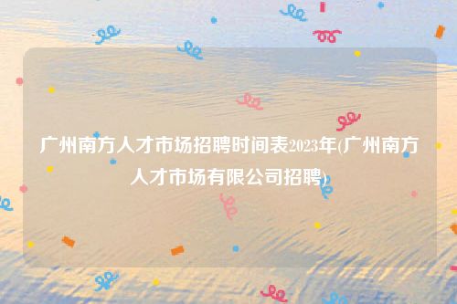 广州南方人才市场招聘时间表2023年(广州南方人才市场有限公司招聘)