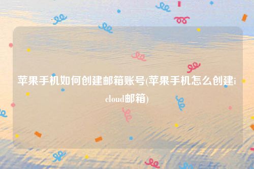 苹果手机如何创建邮箱账号(苹果手机怎么创建icloud邮箱)