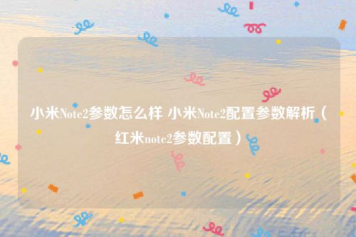 小米Note2参数怎么样 小米Note2配置参数解析(红米note2参数配置)