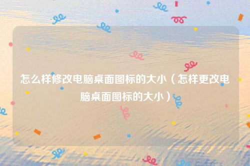 怎么样修改电脑桌面图标的大小（怎样更改电脑桌面图标的大小）